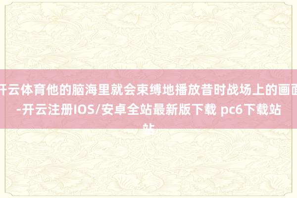 开云体育他的脑海里就会束缚地播放昔时战场上的画面-开云注册IOS/安卓全站最新版下载 pc6下载站