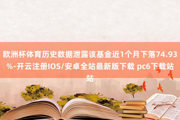 欧洲杯体育历史数据泄露该基金近1个月下落74.93%-开云注册IOS/安卓全站最新版下载 pc6下载站