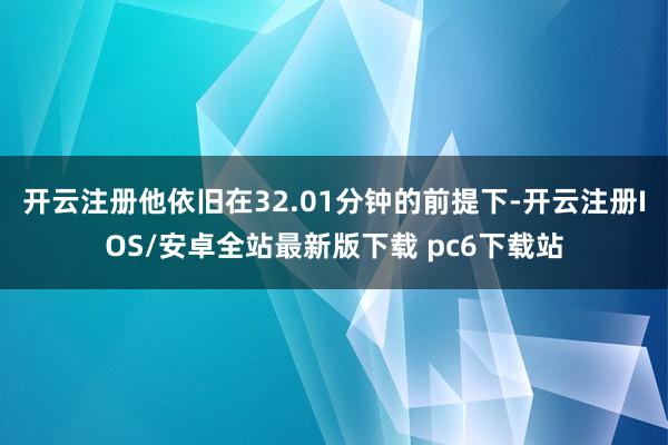 开云注册他依旧在32.01分钟的前提下-开云注册IOS/安卓全站最新版下载 pc6下载站