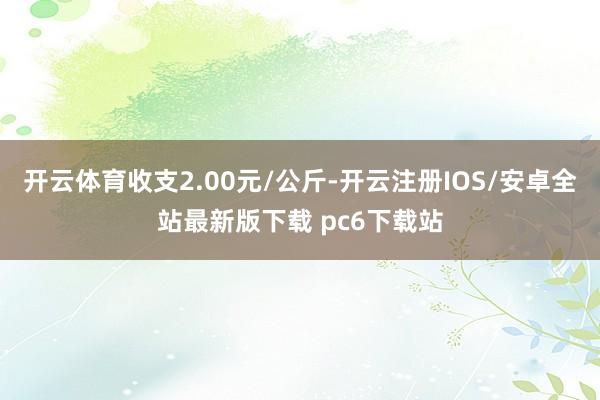 开云体育收支2.00元/公斤-开云注册IOS/安卓全站最新版下载 pc6下载站
