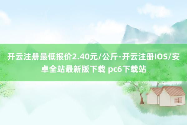 开云注册最低报价2.40元/公斤-开云注册IOS/安卓全站最新版下载 pc6下载站