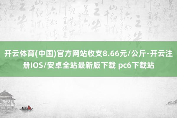 开云体育(中国)官方网站收支8.66元/公斤-开云注册IOS/安卓全站最新版下载 pc6下载站