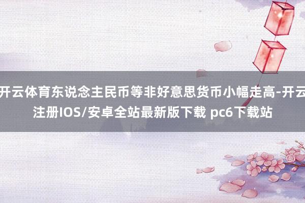 开云体育东说念主民币等非好意思货币小幅走高-开云注册IOS/安卓全站最新版下载 pc6下载站