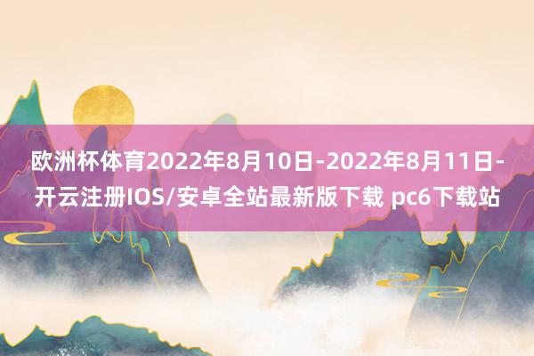 欧洲杯体育2022年8月10日-2022年8月11日-开云注册IOS/安卓全站最新版下载 pc6下载站