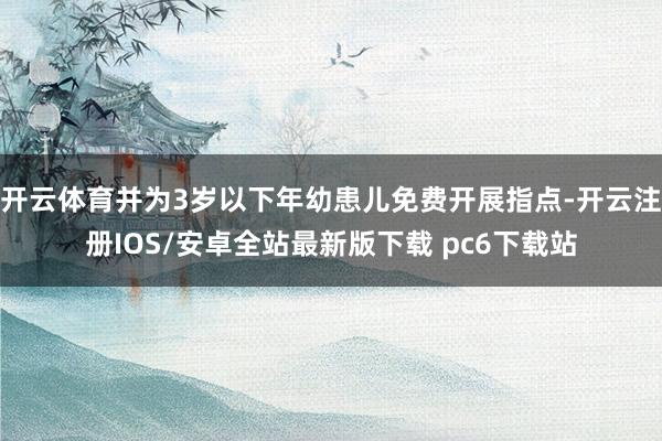 开云体育并为3岁以下年幼患儿免费开展指点-开云注册IOS/安卓全站最新版下载 pc6下载站