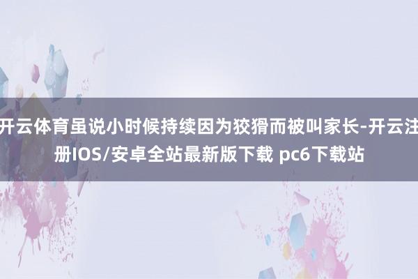 开云体育虽说小时候持续因为狡猾而被叫家长-开云注册IOS/安卓全站最新版下载 pc6下载站