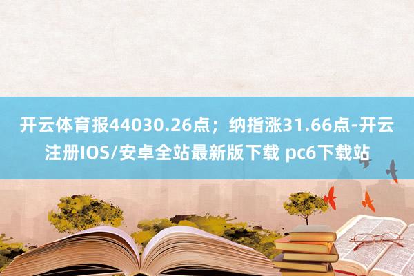 开云体育报44030.26点；纳指涨31.66点-开云注册IOS/安卓全站最新版下载 pc6下载站