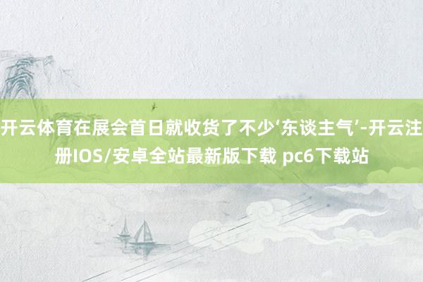 开云体育在展会首日就收货了不少‘东谈主气’-开云注册IOS/安卓全站最新版下载 pc6下载站
