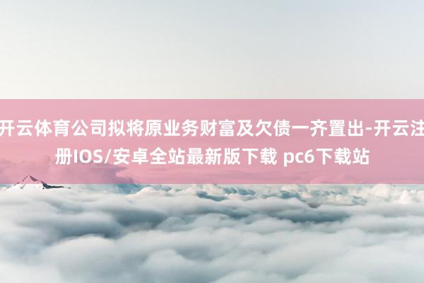 开云体育公司拟将原业务财富及欠债一齐置出-开云注册IOS/安卓全站最新版下载 pc6下载站