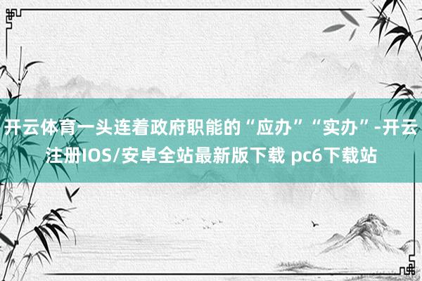 开云体育一头连着政府职能的“应办”“实办”-开云注册IOS/安卓全站最新版下载 pc6下载站