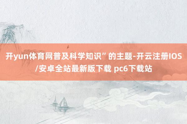 开yun体育网普及科学知识”的主题-开云注册IOS/安卓全站最新版下载 pc6下载站