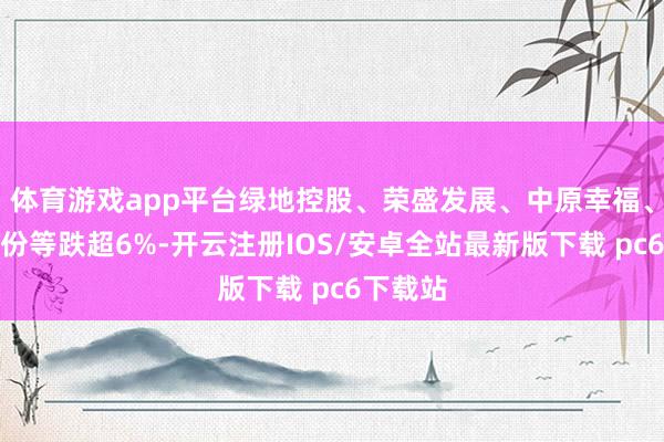 体育游戏app平台绿地控股、荣盛发展、中原幸福、福星股份等跌超6%-开云注册IOS/安卓全站最新版下载 pc6下载站