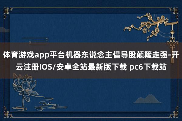 体育游戏app平台机器东说念主倡导股颠簸走强-开云注册IOS/安卓全站最新版下载 pc6下载站