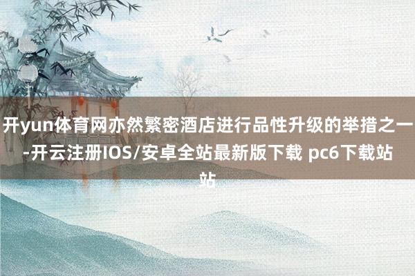 开yun体育网亦然繁密酒店进行品性升级的举措之一-开云注册IOS/安卓全站最新版下载 pc6下载站