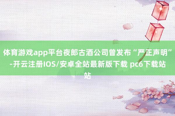 体育游戏app平台夜郎古酒公司曾发布“严正声明”-开云注册IOS/安卓全站最新版下载 pc6下载站