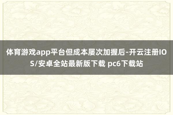 体育游戏app平台　　但成本屡次加握后-开云注册IOS/安卓全站最新版下载 pc6下载站