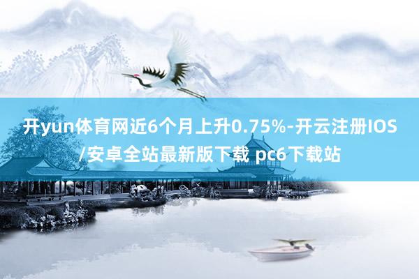 开yun体育网近6个月上升0.75%-开云注册IOS/安卓全站最新版下载 pc6下载站