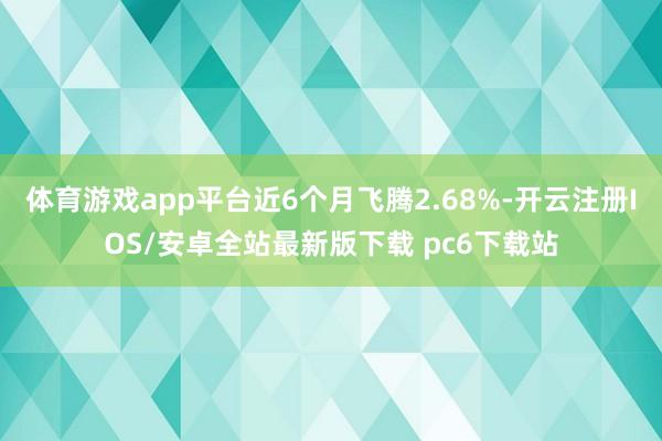 体育游戏app平台近6个月飞腾2.68%-开云注册IOS/安卓全站最新版下载 pc6下载站