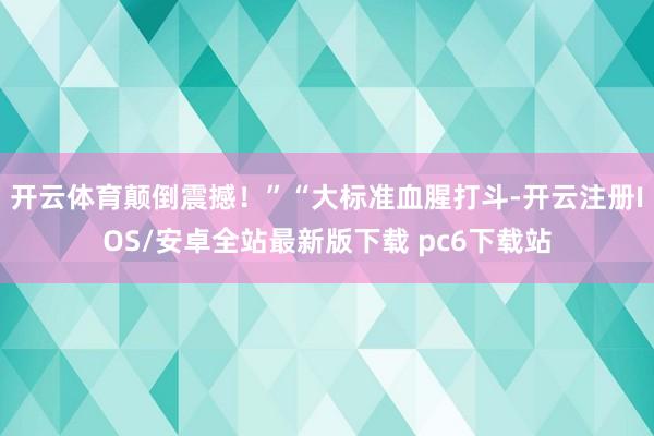 开云体育颠倒震撼！”“大标准血腥打斗-开云注册IOS/安卓全站最新版下载 pc6下载站
