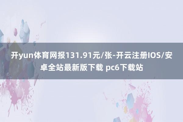 开yun体育网报131.91元/张-开云注册IOS/安卓全站最新版下载 pc6下载站