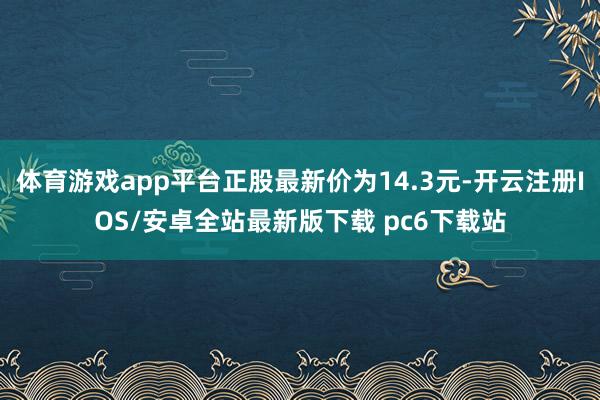 体育游戏app平台正股最新价为14.3元-开云注册IOS/安卓全站最新版下载 pc6下载站