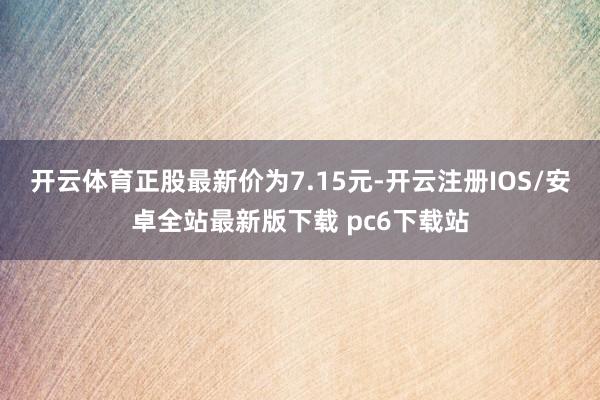 开云体育正股最新价为7.15元-开云注册IOS/安卓全站最新版下载 pc6下载站