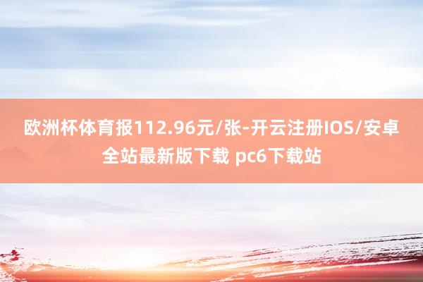 欧洲杯体育报112.96元/张-开云注册IOS/安卓全站最新版下载 pc6下载站