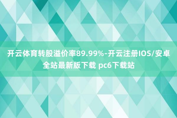 开云体育转股溢价率89.99%-开云注册IOS/安卓全站最新版下载 pc6下载站