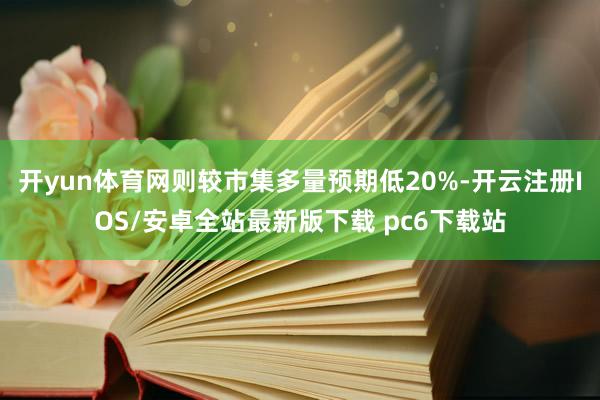 开yun体育网则较市集多量预期低20%-开云注册IOS/安卓全站最新版下载 pc6下载站