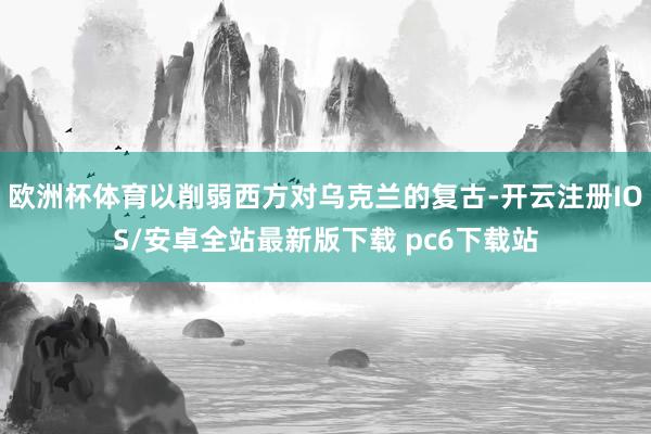 欧洲杯体育以削弱西方对乌克兰的复古-开云注册IOS/安卓全站最新版下载 pc6下载站