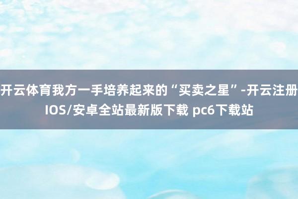 开云体育我方一手培养起来的“买卖之星”-开云注册IOS/安卓全站最新版下载 pc6下载站