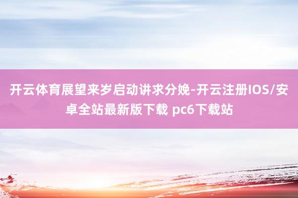 开云体育展望来岁启动讲求分娩-开云注册IOS/安卓全站最新版下载 pc6下载站
