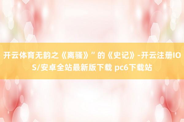 开云体育无韵之《离骚》”的《史记》-开云注册IOS/安卓全站最新版下载 pc6下载站