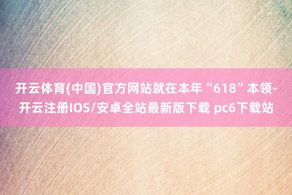 开云体育(中国)官方网站　　就在本年“618”本领-开云注册IOS/安卓全站最新版下载 pc6下载站