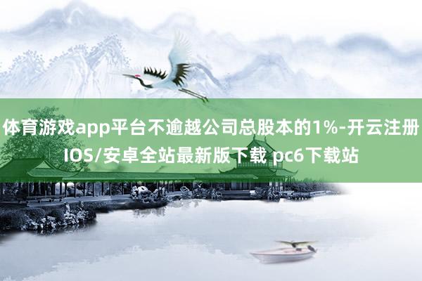体育游戏app平台不逾越公司总股本的1%-开云注册IOS/安卓全站最新版下载 pc6下载站