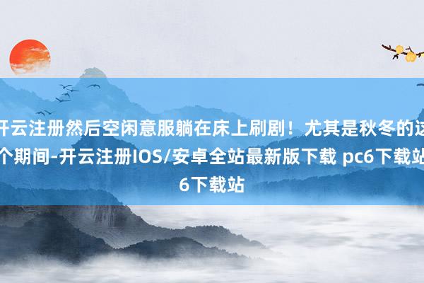 开云注册然后空闲意服躺在床上刷剧！尤其是秋冬的这个期间-开云注册IOS/安卓全站最新版下载 pc6下载站