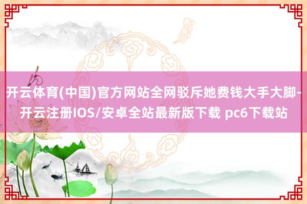 开云体育(中国)官方网站全网驳斥她费钱大手大脚-开云注册IOS/安卓全站最新版下载 pc6下载站