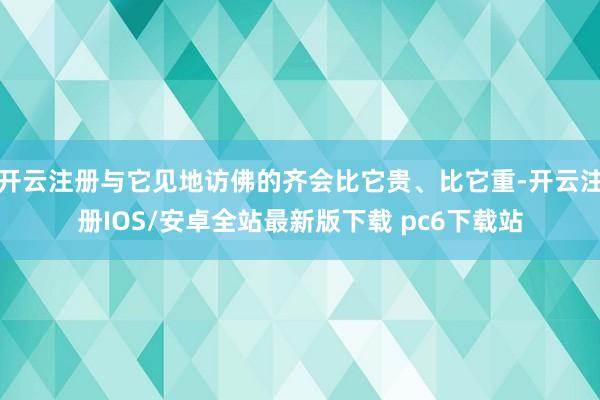 开云注册与它见地访佛的齐会比它贵、比它重-开云注册IOS/安卓全站最新版下载 pc6下载站