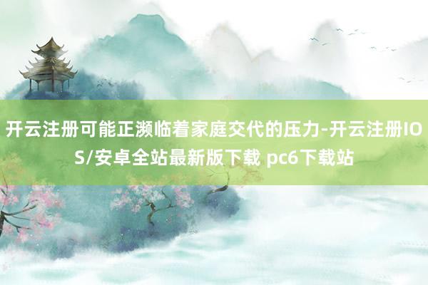 开云注册可能正濒临着家庭交代的压力-开云注册IOS/安卓全站最新版下载 pc6下载站