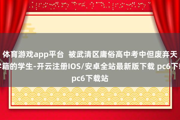 体育游戏app平台  被武清区庸俗高中考中但废弃天津学籍的学生-开云注册IOS/安卓全站最新版下载 pc6下载站