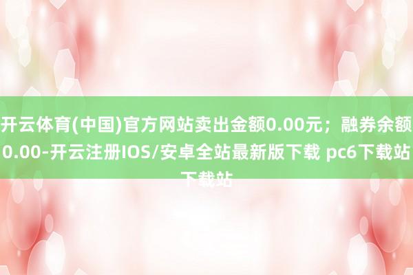 开云体育(中国)官方网站卖出金额0.00元；融券余额0.00-开云注册IOS/安卓全站最新版下载 pc6下载站