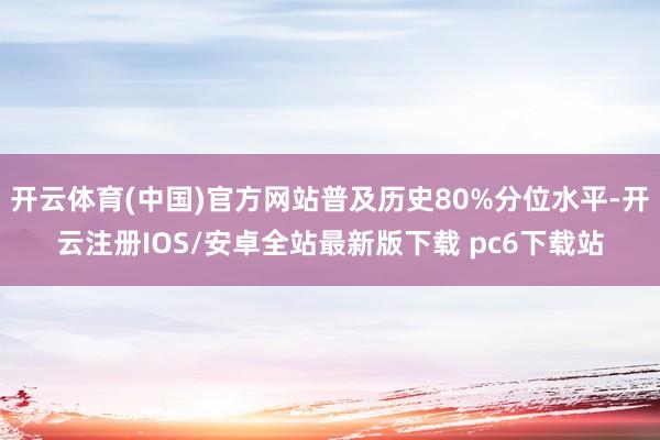开云体育(中国)官方网站普及历史80%分位水平-开云注册IOS/安卓全站最新版下载 pc6下载站