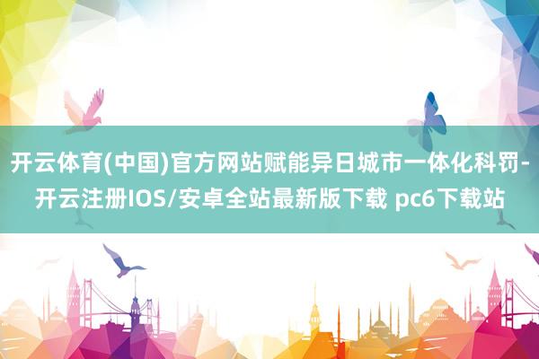 开云体育(中国)官方网站赋能异日城市一体化科罚-开云注册IOS/安卓全站最新版下载 pc6下载站