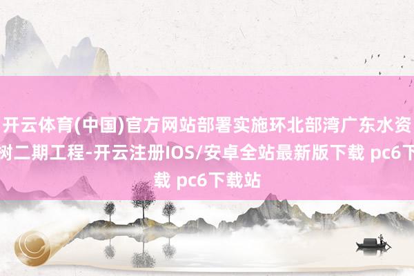 开云体育(中国)官方网站部署实施环北部湾广东水资源建树二期工程-开云注册IOS/安卓全站最新版下载 pc6下载站