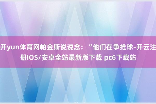开yun体育网帕金斯说说念：“他们在争抢球-开云注册IOS/安卓全站最新版下载 pc6下载站