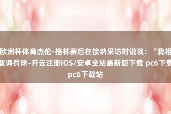 欧洲杯体育杰伦-格林赛后在接纳采访时说谈：“我相同教诲罚球-开云注册IOS/安卓全站最新版下载 pc6下载站