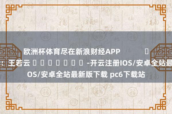欧洲杯体育尽在新浪财经APP            						拖累剪辑：王若云 							-开云注册IOS/安卓全站最新版下载 pc6下载站