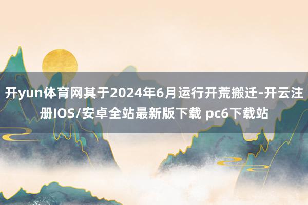 开yun体育网其于2024年6月运行开荒搬迁-开云注册IOS/安卓全站最新版下载 pc6下载站
