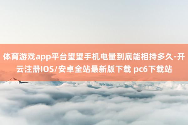 体育游戏app平台望望手机电量到底能相持多久-开云注册IOS/安卓全站最新版下载 pc6下载站