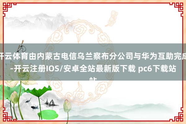 开云体育由内蒙古电信乌兰察布分公司与华为互助完成-开云注册IOS/安卓全站最新版下载 pc6下载站
